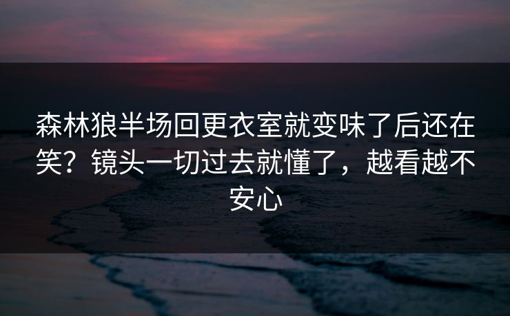 森林狼半场回更衣室就变味了后还在笑？镜头一切过去就懂了，越看越不安心