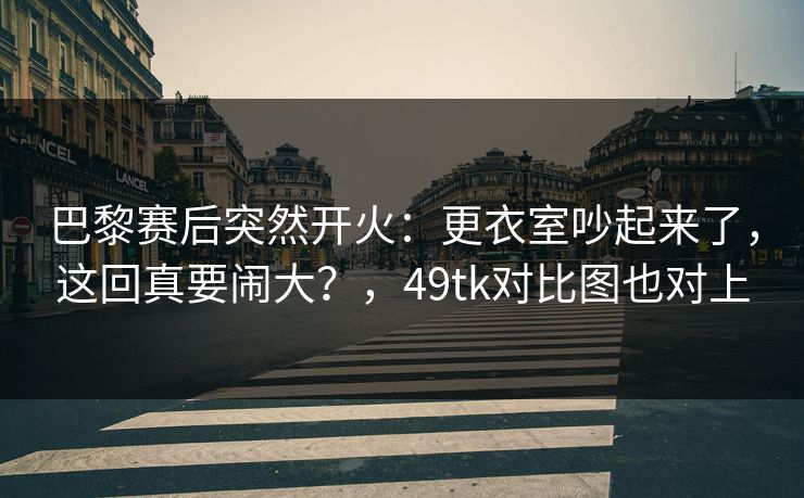 巴黎赛后突然开火：更衣室吵起来了，这回真要闹大？，49tk对比图也对上