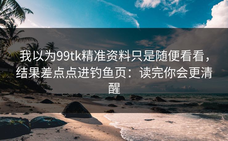 我以为99tk精准资料只是随便看看，结果差点点进钓鱼页：读完你会更清醒