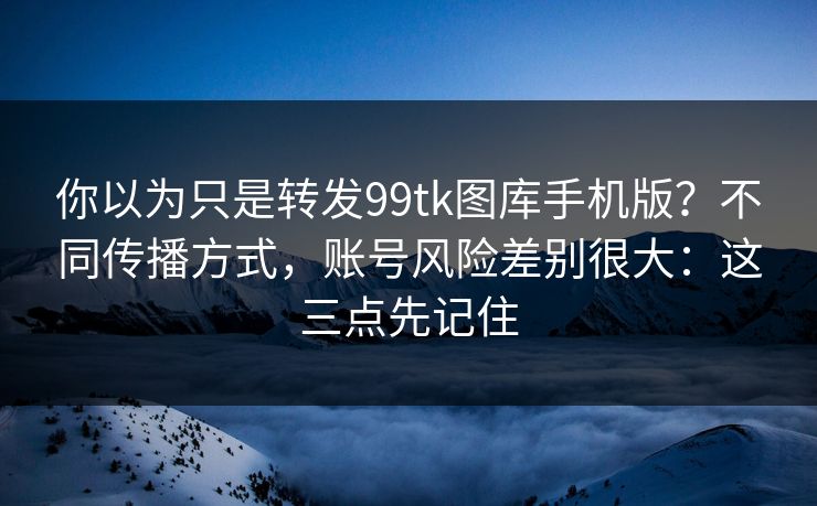 你以为只是转发99tk图库手机版？不同传播方式，账号风险差别很大：这三点先记住