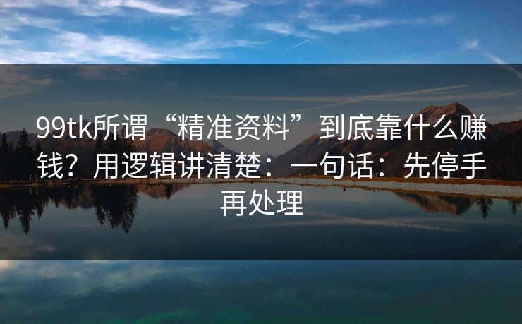 99tk所谓“精准资料”到底靠什么赚钱？用逻辑讲清楚：一句话：先停手再处理