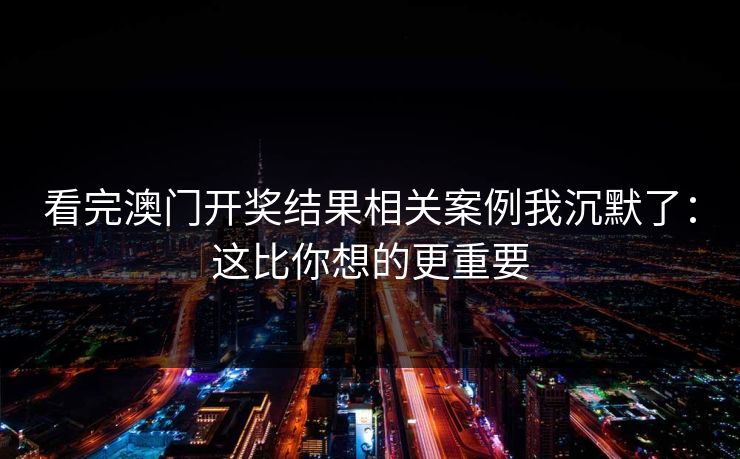 看完澳门开奖结果相关案例我沉默了：这比你想的更重要