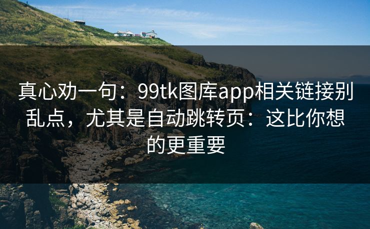 真心劝一句：99tk图库app相关链接别乱点，尤其是自动跳转页：这比你想的更重要