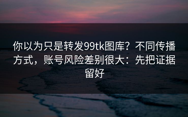 你以为只是转发99tk图库？不同传播方式，账号风险差别很大：先把证据留好