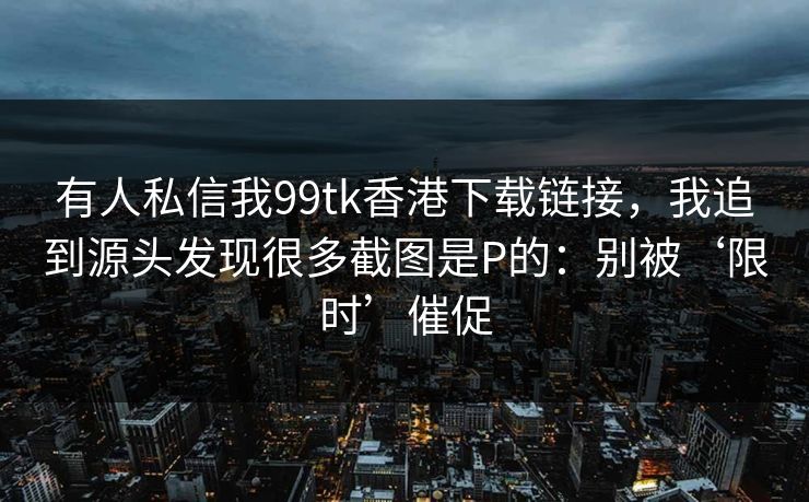 有人私信我99tk香港下载链接，我追到源头发现很多截图是P的：别被‘限时’催促