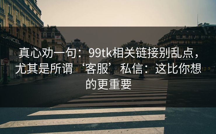 真心劝一句：99tk相关链接别乱点，尤其是所谓‘客服’私信：这比你想的更重要