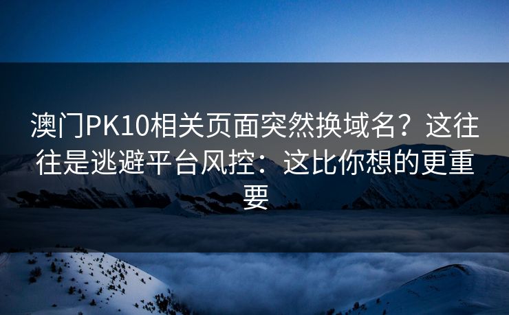 澳门PK10相关页面突然换域名？这往往是逃避平台风控：这比你想的更重要
