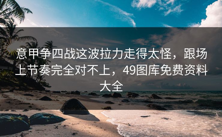 意甲争四战这波拉力走得太怪,跟场上节奏完全对不上,49图库免费资料大全 意甲争四战这波拉力走得太怪,跟场上节奏完全对不上,49图库免费资料大全